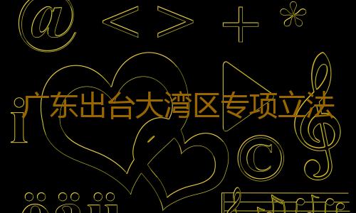 广东出台大湾区专项立法计划,拟制定9个涉大湾区地方性法规